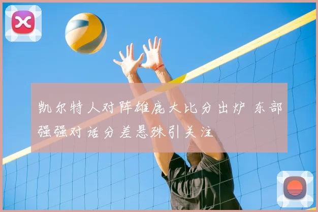 凯尔特人对阵雄鹿大比分出炉 东部强强对话分差悬殊引关注