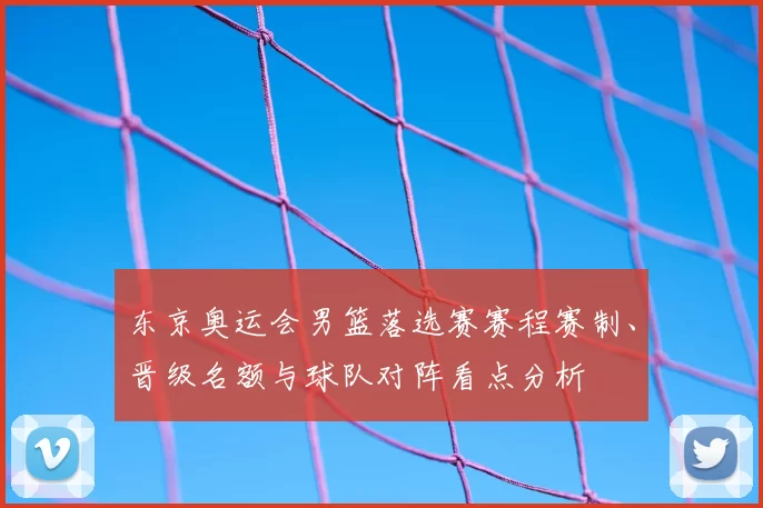 东京奥运会男篮落选赛赛程赛制、晋级名额与球队对阵看点分析