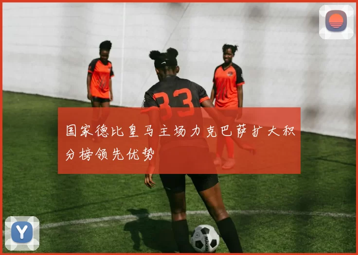 国家德比皇马主场力克巴萨扩大积分榜领先优势