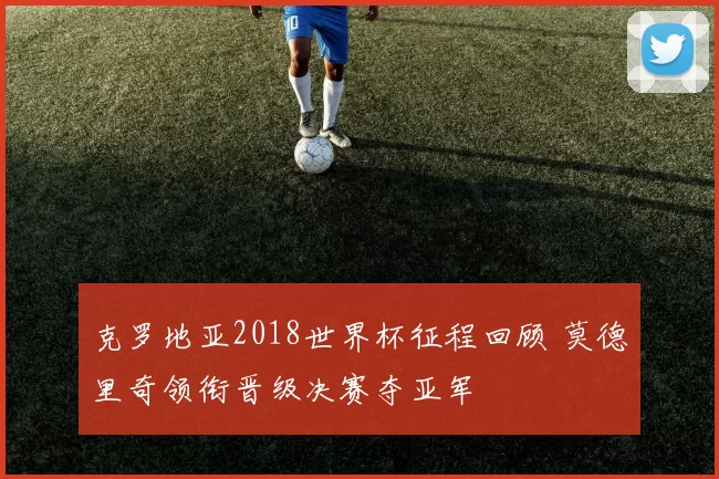 克罗地亚2018世界杯征程回顾 莫德里奇领衔晋级决赛夺亚军