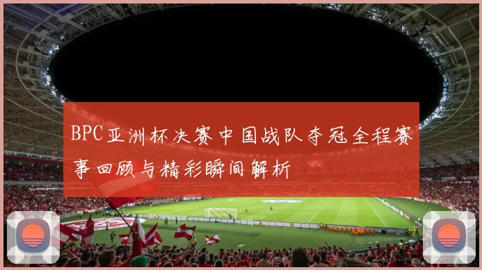 BPC亚洲杯决赛中国战队夺冠全程赛事回顾与精彩瞬间解析