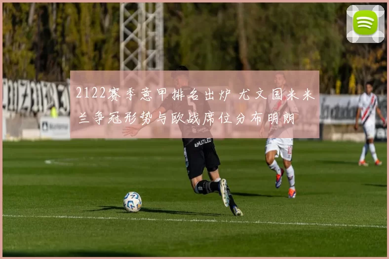 2122赛季意甲排名出炉 尤文国米米兰争冠形势与欧战席位分布明朗