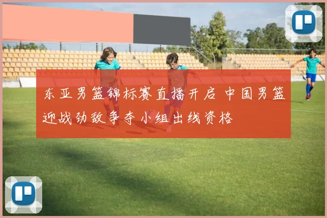东亚男篮锦标赛直播开启 中国男篮迎战劲敌争夺小组出线资格