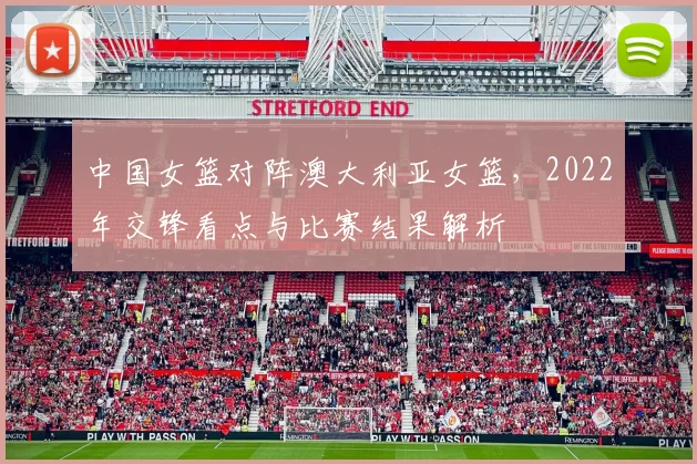 中国女篮对阵澳大利亚女篮，2022年交锋看点与比赛结果解析