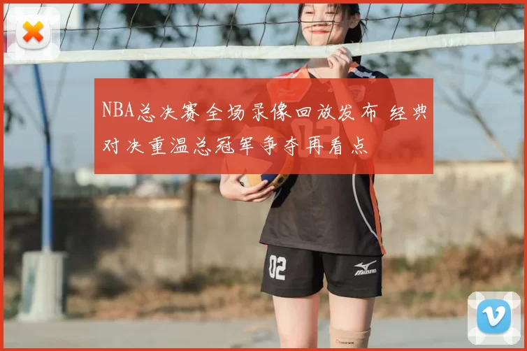 NBA总决赛全场录像回放发布 经典对决重温总冠军争夺再看点