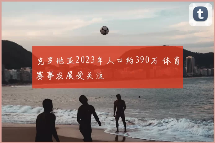 克罗地亚2023年人口约390万 体育赛事发展受关注