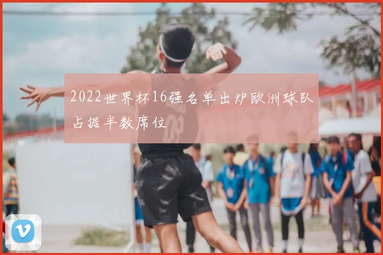 2022世界杯16强名单出炉欧洲球队占据半数席位