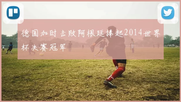 德国加时击败阿根廷捧起2014世界杯决赛冠军