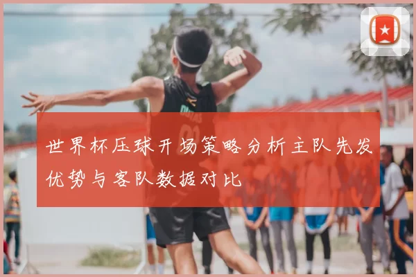 世界杯压球开场策略分析主队先发优势与客队数据对比