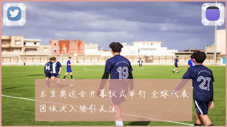 东京奥运会开幕仪式举行 全球代表团依次入场引关注