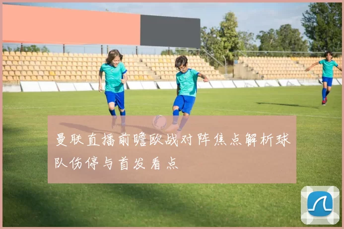 曼联直播前瞻欧战对阵焦点解析球队伤停与首发看点