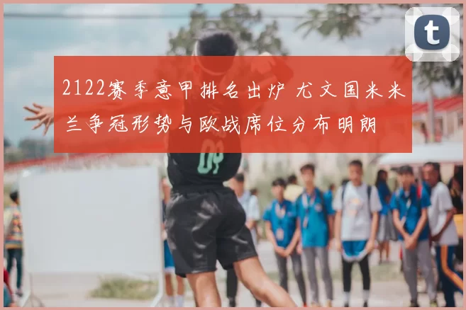 2122赛季意甲排名出炉 尤文国米米兰争冠形势与欧战席位分布明朗