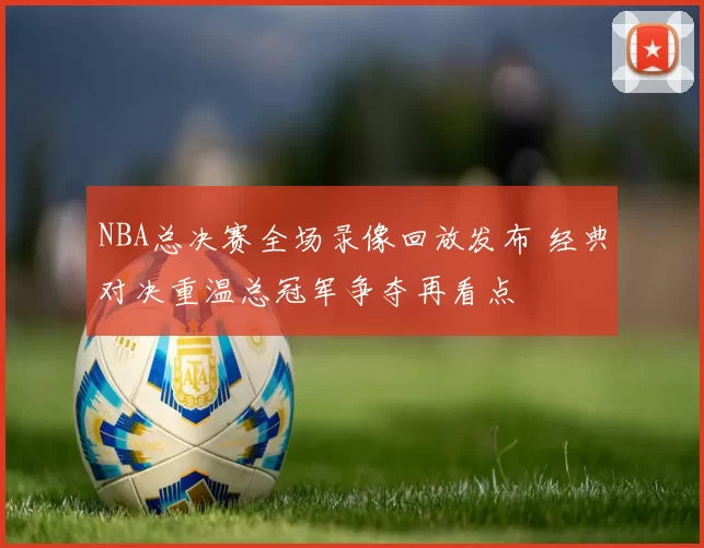 NBA总决赛全场录像回放发布 经典对决重温总冠军争夺再看点
