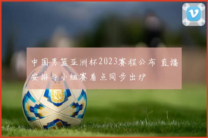 中国男篮亚洲杯2023赛程公布 直播安排与小组赛看点同步出炉