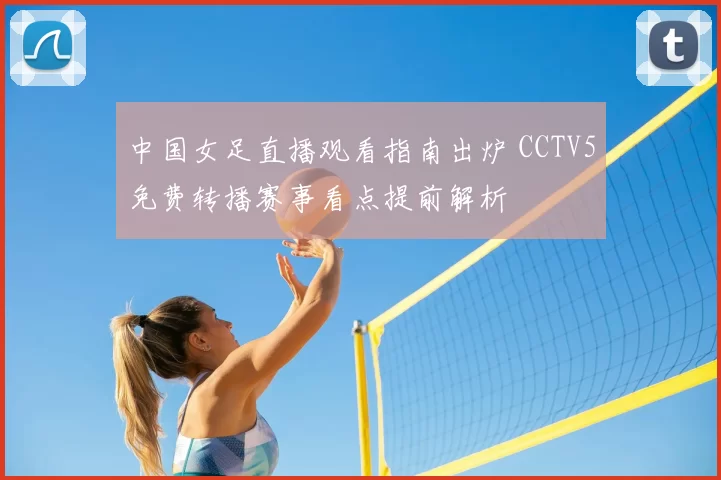 中国女足直播观看指南出炉 CCTV5免费转播赛事看点提前解析