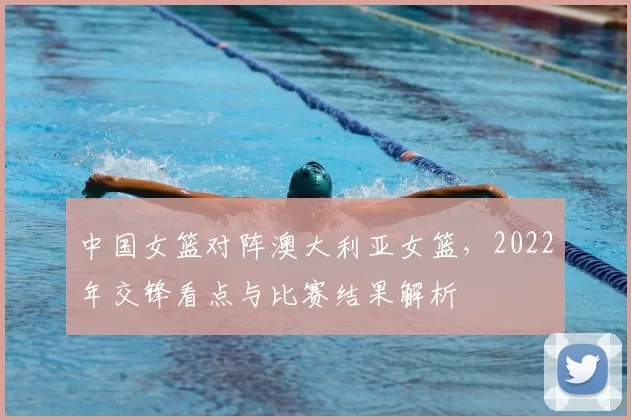 中国女篮对阵澳大利亚女篮，2022年交锋看点与比赛结果解析
