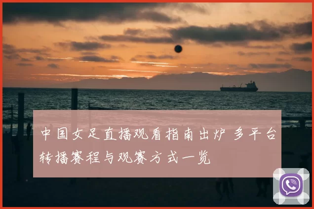 中国女足直播观看指南出炉 多平台转播赛程与观赛方式一览