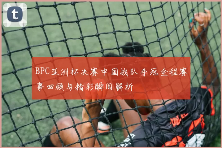 BPC亚洲杯决赛中国战队夺冠全程赛事回顾与精彩瞬间解析