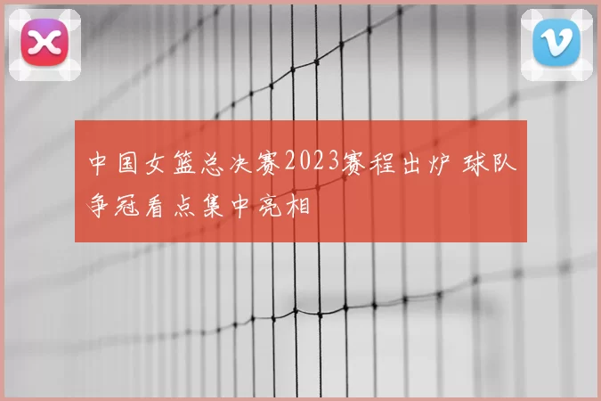 中国女篮总决赛2023赛程出炉 球队争冠看点集中亮相