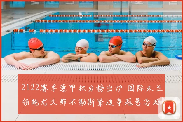 2122赛季意甲积分榜出炉 国际米兰领跑尤文那不勒斯紧追争冠悬念延续