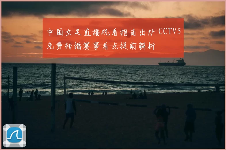 中国女足直播观看指南出炉 CCTV5免费转播赛事看点提前解析