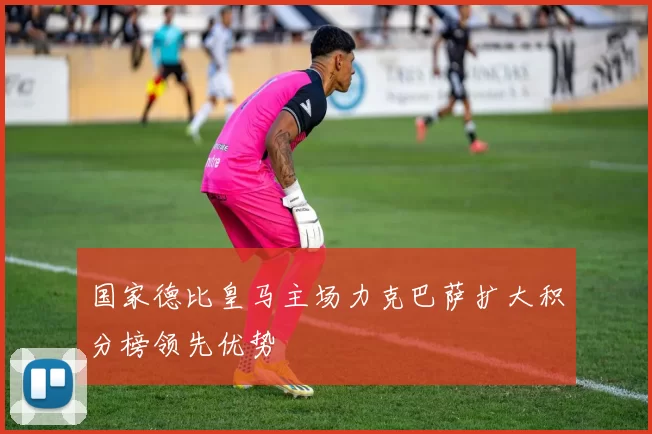 国家德比皇马主场力克巴萨扩大积分榜领先优势