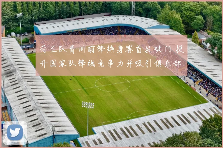 荷兰队青训前锋热身赛首发破门 提升国家队锋线竞争力并吸引俱乐部关注