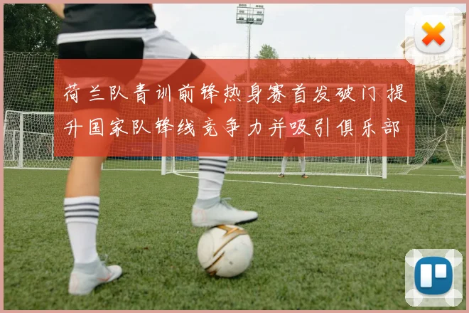 荷兰队青训前锋热身赛首发破门 提升国家队锋线竞争力并吸引俱乐部关注