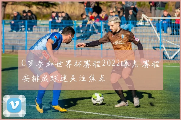 C罗参加世界杯赛程2022曝光 赛程安排成球迷关注焦点