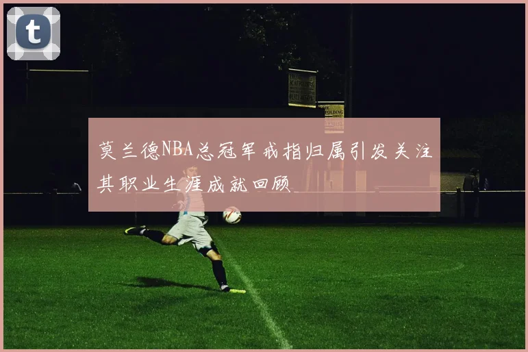 莫兰德NBA总冠军戒指归属引发关注其职业生涯成就回顾