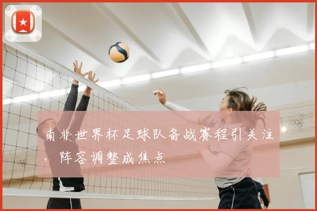 南非世界杯足球队备战赛程引关注,阵容调整成焦点