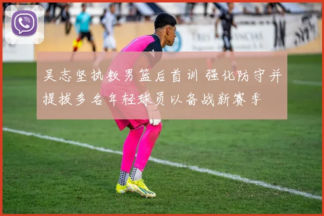 吴志坚执教男篮后首训 强化防守并提拔多名年轻球员以备战新赛季