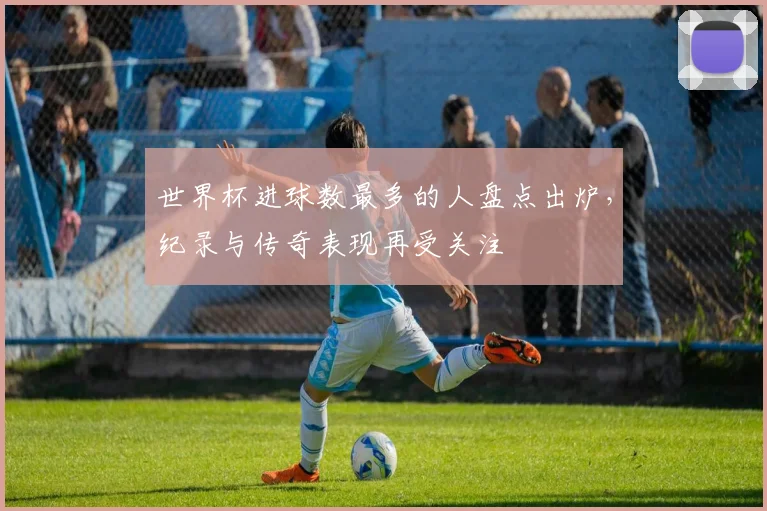 世界杯进球数最多的人盘点出炉,纪录与传奇表现再受关注