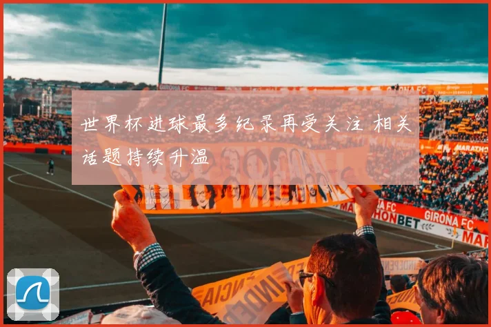 世界杯进球最多纪录再受关注 相关话题持续升温