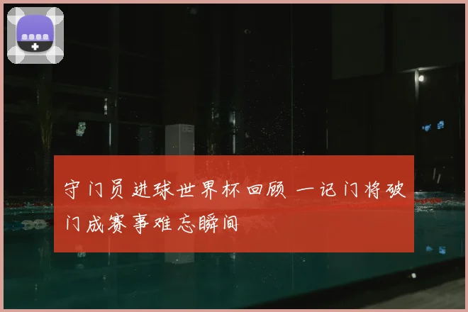 守门员进球世界杯回顾 一记门将破门成赛事难忘瞬间