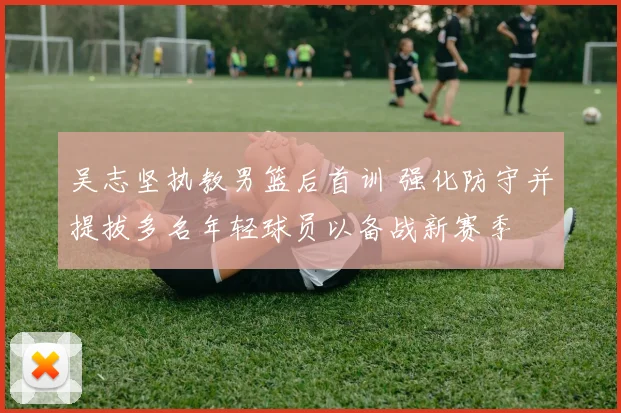 吴志坚执教男篮后首训 强化防守并提拔多名年轻球员以备战新赛季