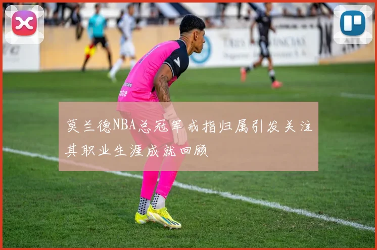 莫兰德NBA总冠军戒指归属引发关注其职业生涯成就回顾